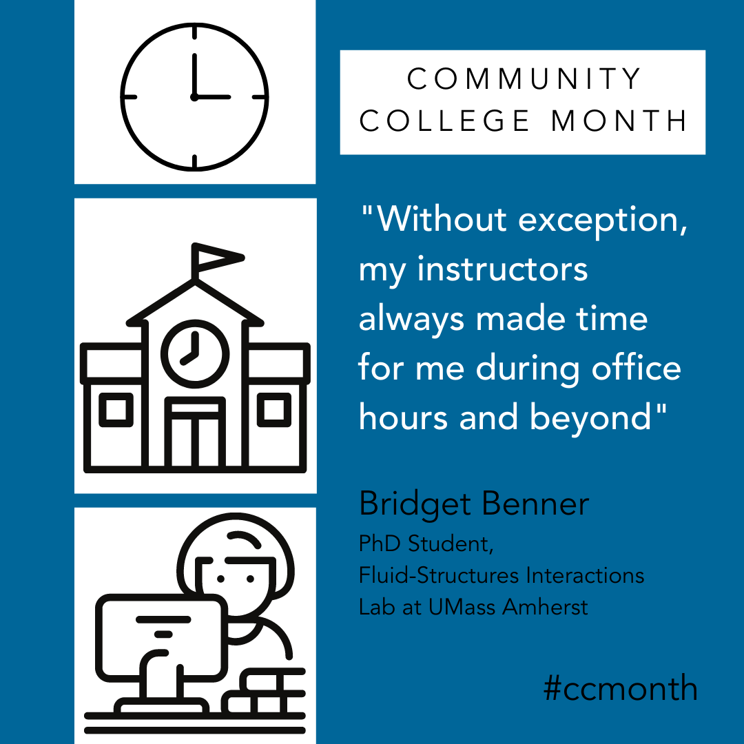 Community College Month. Without exception, my instructors always made time for me during office hours and beyond. Bridget Benner PHD student Fluid-Structures Interactions Lab UMass Amherst
